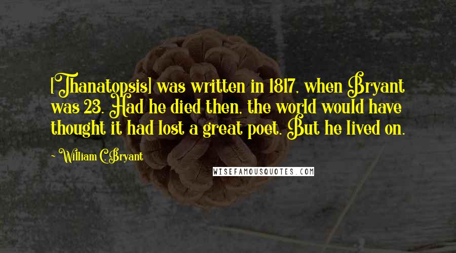 William C. Bryant Quotes: [Thanatopsis] was written in 1817, when Bryant was 23. Had he died then, the world would have thought it had lost a great poet. But he lived on.