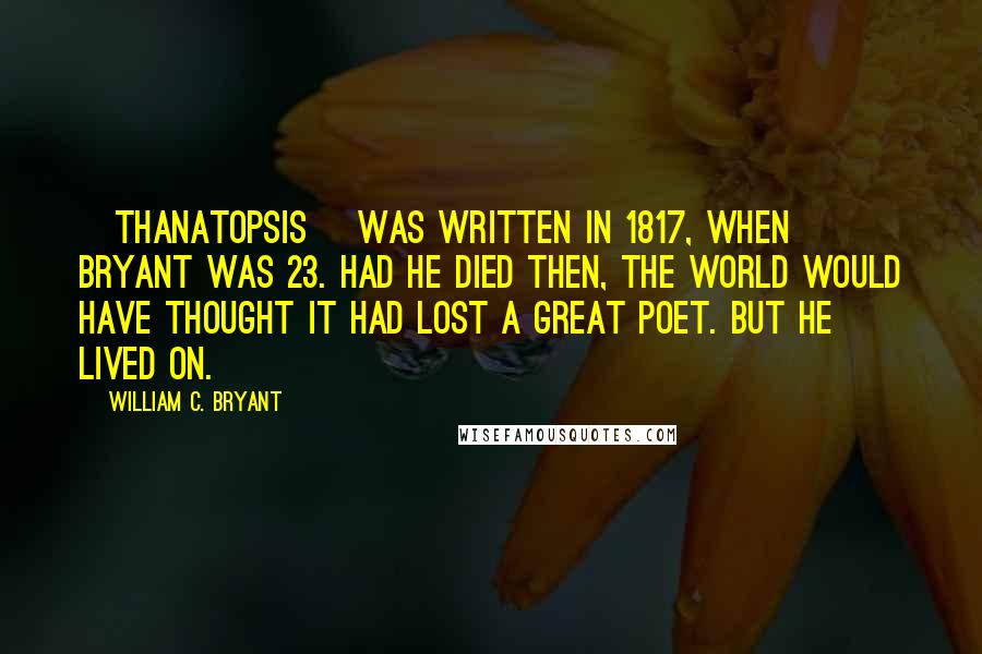 William C. Bryant Quotes: [Thanatopsis] was written in 1817, when Bryant was 23. Had he died then, the world would have thought it had lost a great poet. But he lived on.