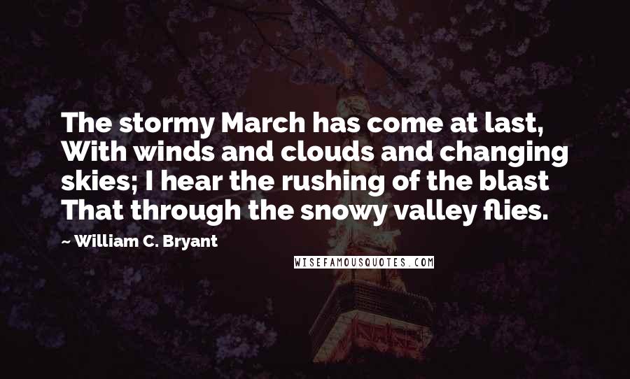 William C. Bryant Quotes: The stormy March has come at last, With winds and clouds and changing skies; I hear the rushing of the blast That through the snowy valley flies.