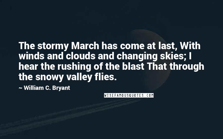 William C. Bryant Quotes: The stormy March has come at last, With winds and clouds and changing skies; I hear the rushing of the blast That through the snowy valley flies.