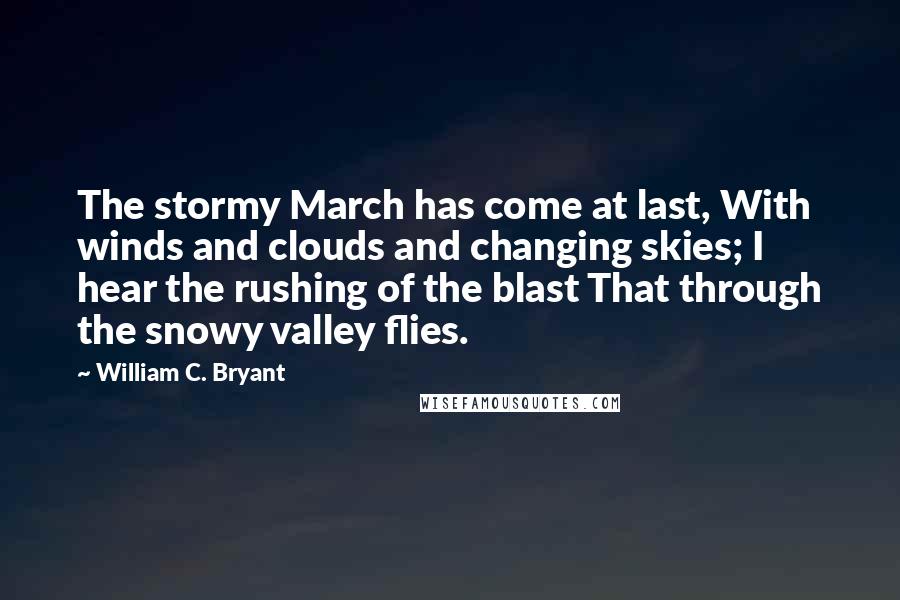 William C. Bryant Quotes: The stormy March has come at last, With winds and clouds and changing skies; I hear the rushing of the blast That through the snowy valley flies.