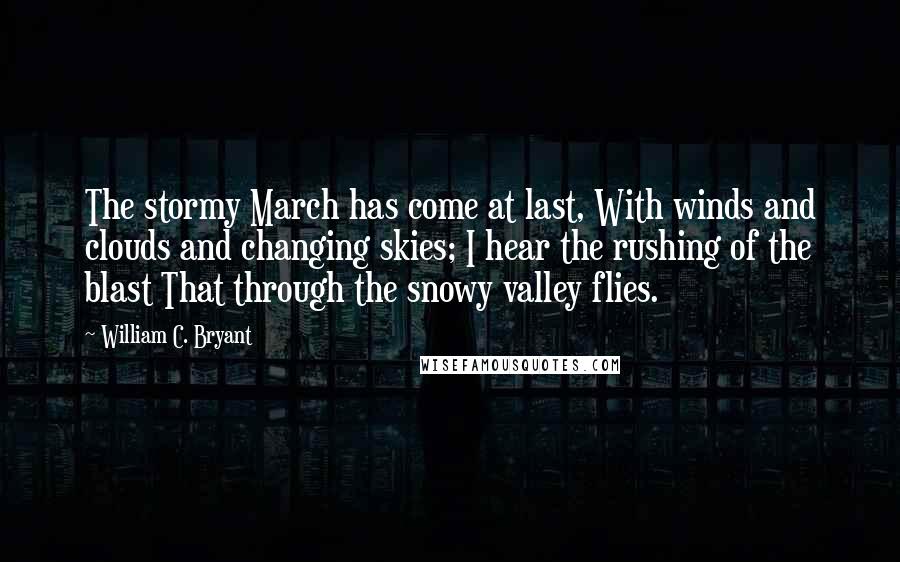 William C. Bryant Quotes: The stormy March has come at last, With winds and clouds and changing skies; I hear the rushing of the blast That through the snowy valley flies.