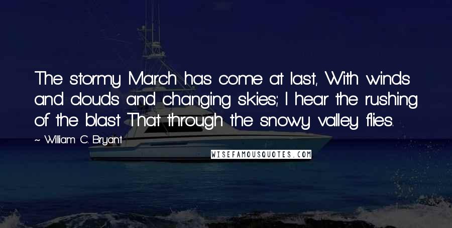 William C. Bryant Quotes: The stormy March has come at last, With winds and clouds and changing skies; I hear the rushing of the blast That through the snowy valley flies.