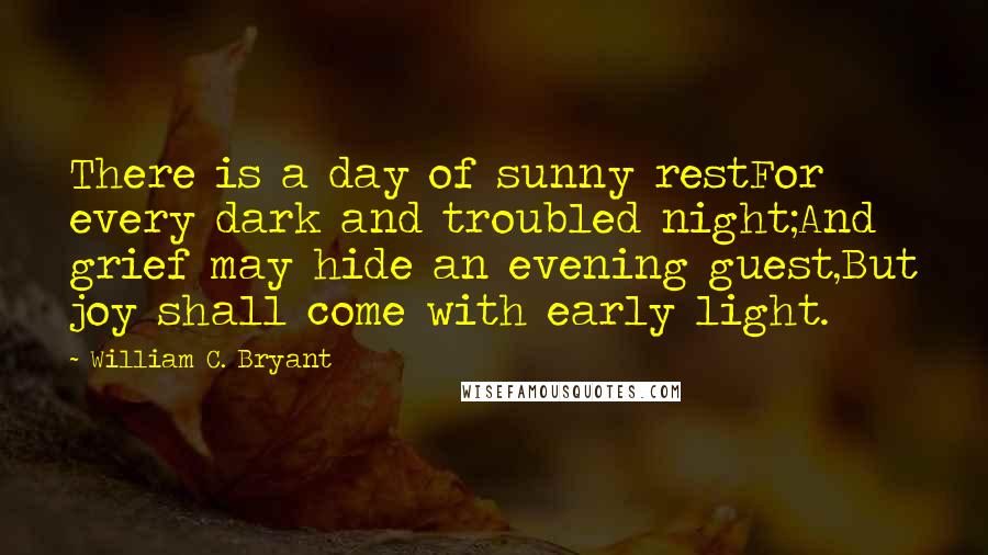 William C. Bryant Quotes: There is a day of sunny restFor every dark and troubled night;And grief may hide an evening guest,But joy shall come with early light.