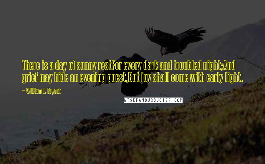 William C. Bryant Quotes: There is a day of sunny restFor every dark and troubled night;And grief may hide an evening guest,But joy shall come with early light.