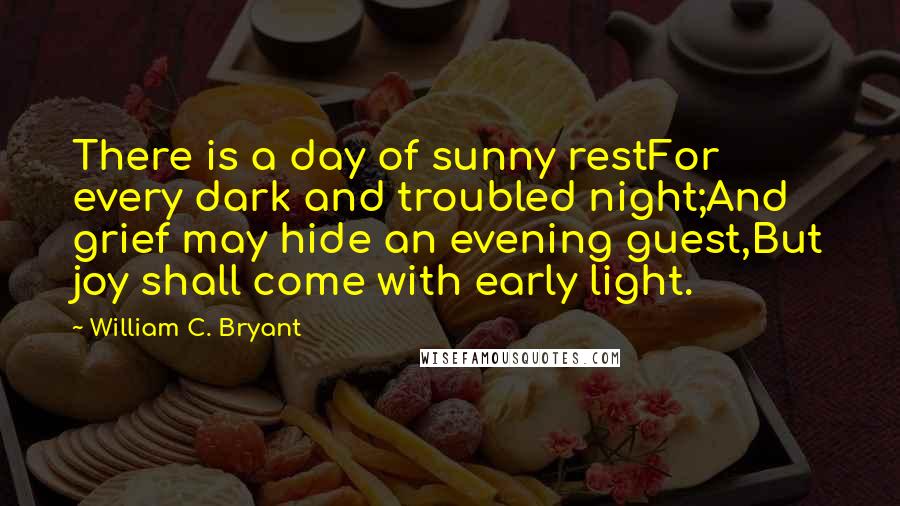 William C. Bryant Quotes: There is a day of sunny restFor every dark and troubled night;And grief may hide an evening guest,But joy shall come with early light.