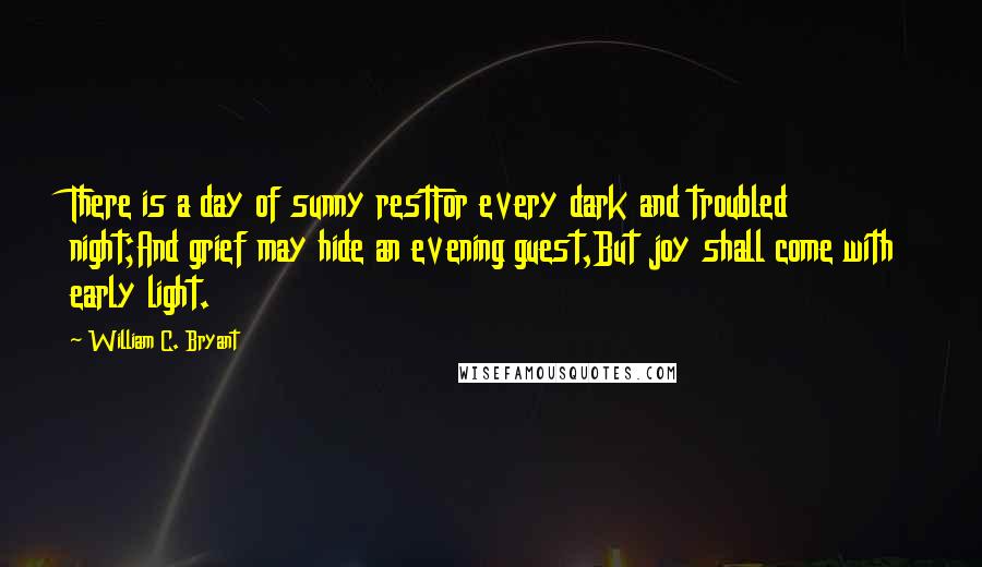 William C. Bryant Quotes: There is a day of sunny restFor every dark and troubled night;And grief may hide an evening guest,But joy shall come with early light.