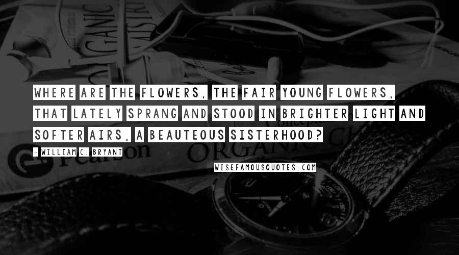 William C. Bryant Quotes: Where are the flowers, the fair young flowers, that lately sprang and stood In brighter light and softer airs, a beauteous sisterhood?