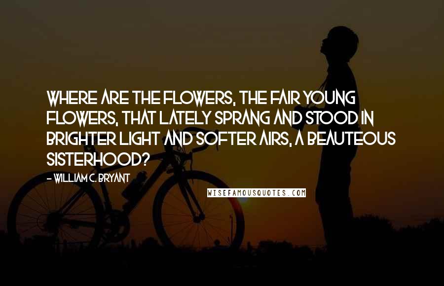 William C. Bryant Quotes: Where are the flowers, the fair young flowers, that lately sprang and stood In brighter light and softer airs, a beauteous sisterhood?