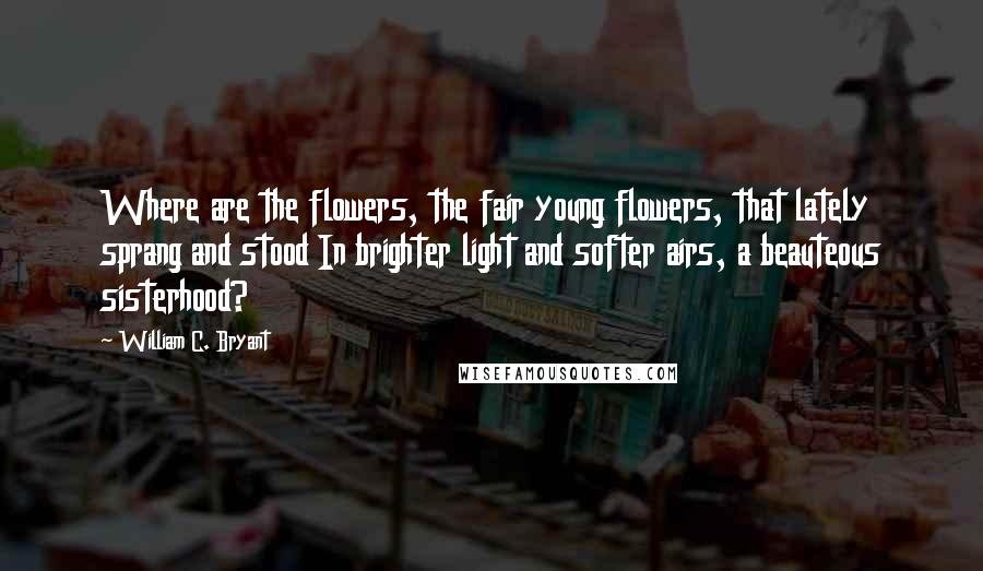 William C. Bryant Quotes: Where are the flowers, the fair young flowers, that lately sprang and stood In brighter light and softer airs, a beauteous sisterhood?