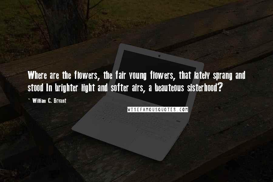 William C. Bryant Quotes: Where are the flowers, the fair young flowers, that lately sprang and stood In brighter light and softer airs, a beauteous sisterhood?