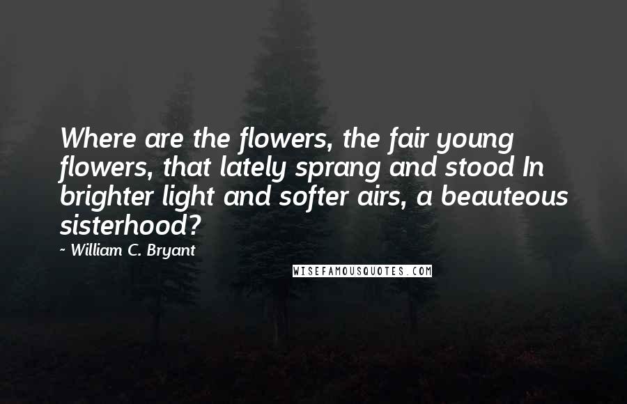 William C. Bryant Quotes: Where are the flowers, the fair young flowers, that lately sprang and stood In brighter light and softer airs, a beauteous sisterhood?