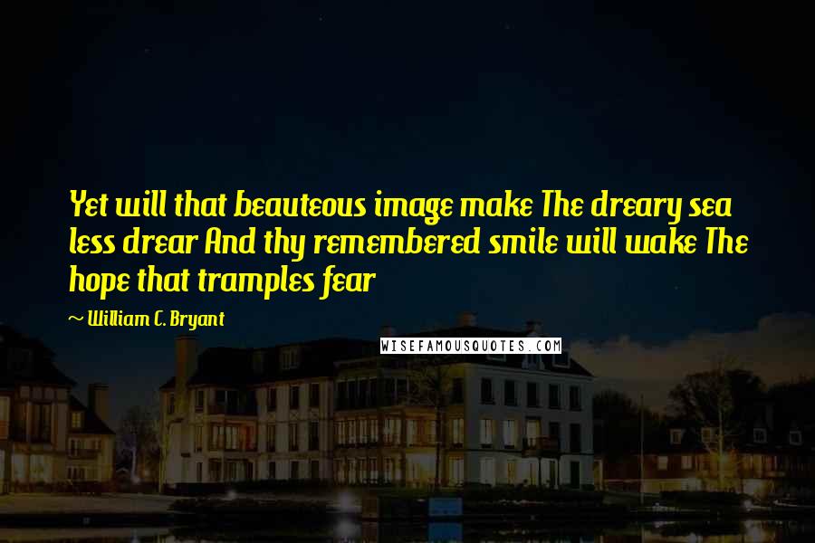 William C. Bryant Quotes: Yet will that beauteous image make The dreary sea less drear And thy remembered smile will wake The hope that tramples fear