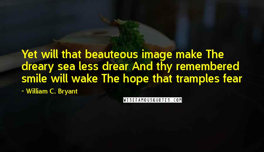 William C. Bryant Quotes: Yet will that beauteous image make The dreary sea less drear And thy remembered smile will wake The hope that tramples fear