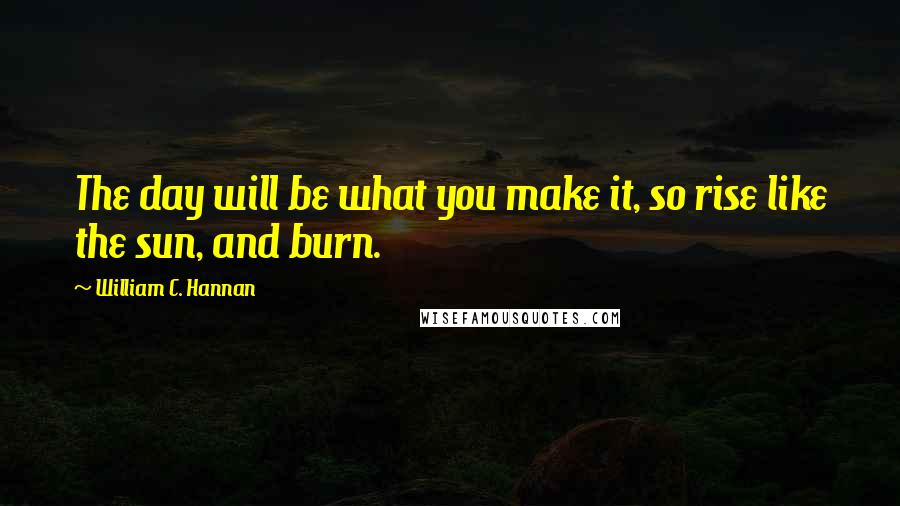 William C. Hannan Quotes: The day will be what you make it, so rise like the sun, and burn.