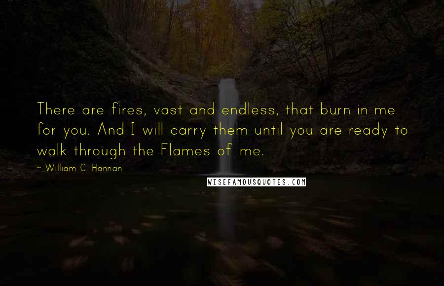 William C. Hannan Quotes: There are fires, vast and endless, that burn in me for you. And I will carry them until you are ready to walk through the Flames of me.