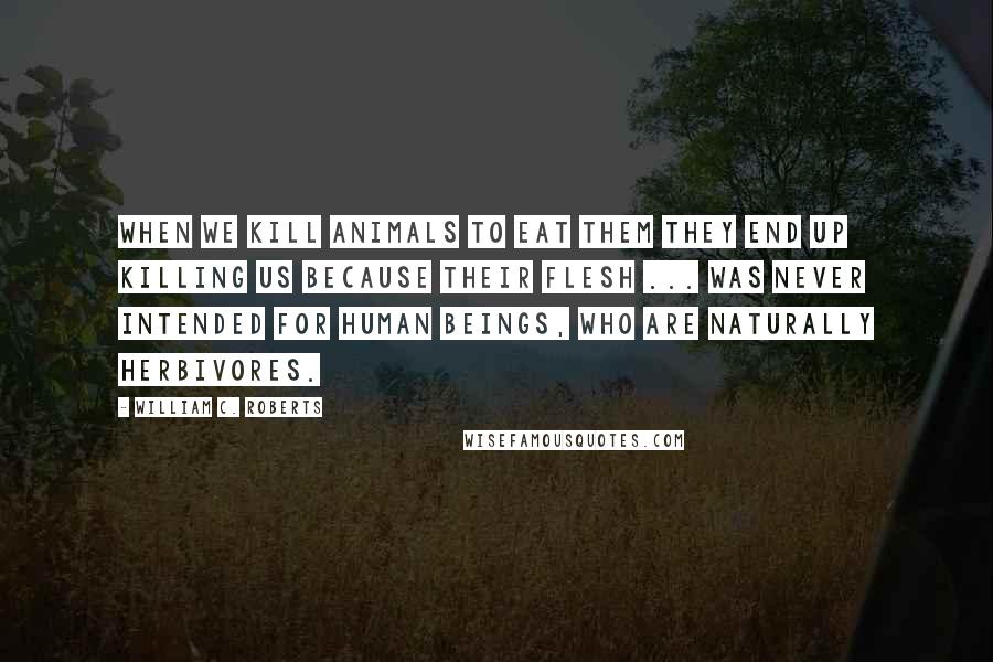William C. Roberts Quotes: When we kill animals to eat them they end up killing us because their flesh ... was never intended for human beings, who are naturally herbivores.