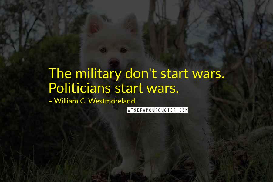 William C. Westmoreland Quotes: The military don't start wars. Politicians start wars.
