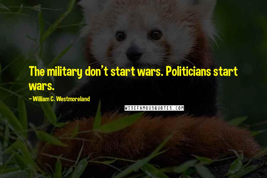 William C. Westmoreland Quotes: The military don't start wars. Politicians start wars.