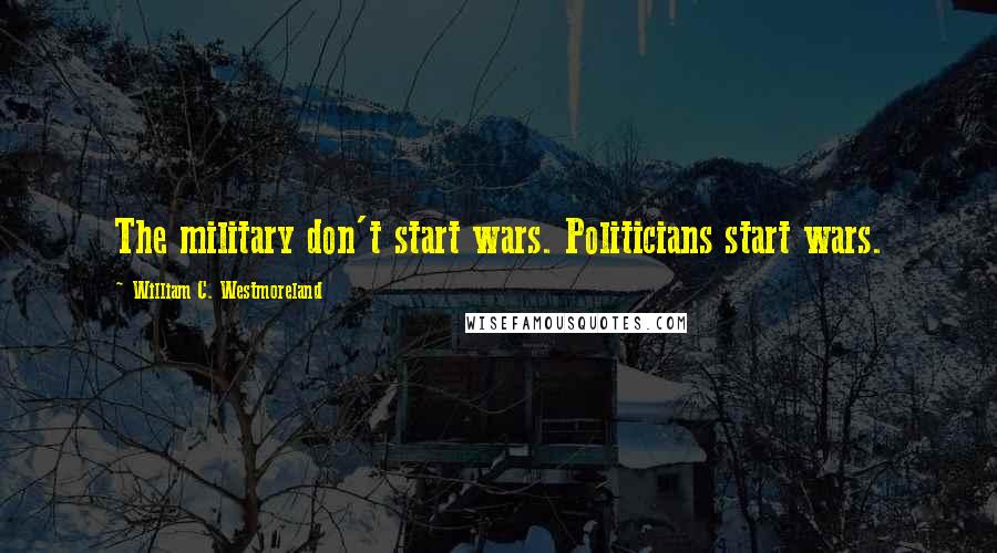 William C. Westmoreland Quotes: The military don't start wars. Politicians start wars.