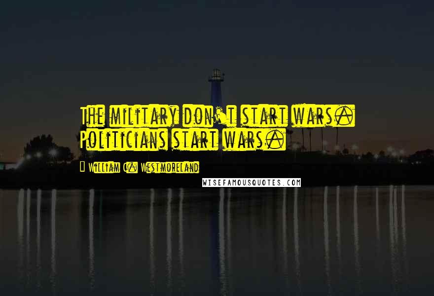 William C. Westmoreland Quotes: The military don't start wars. Politicians start wars.
