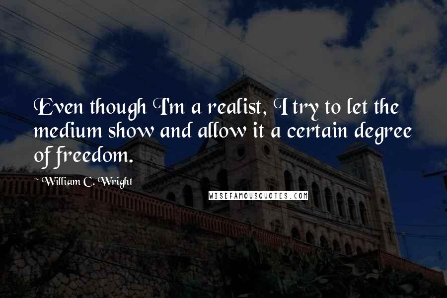 William C. Wright Quotes: Even though I'm a realist, I try to let the medium show and allow it a certain degree of freedom.