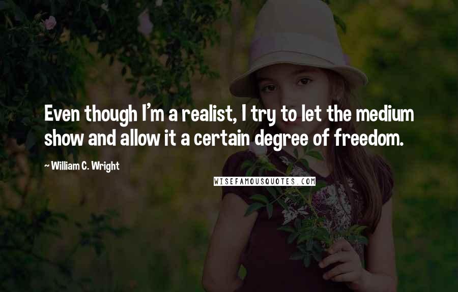 William C. Wright Quotes: Even though I'm a realist, I try to let the medium show and allow it a certain degree of freedom.