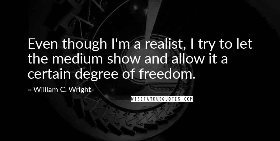 William C. Wright Quotes: Even though I'm a realist, I try to let the medium show and allow it a certain degree of freedom.