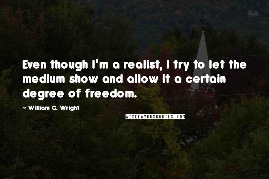 William C. Wright Quotes: Even though I'm a realist, I try to let the medium show and allow it a certain degree of freedom.