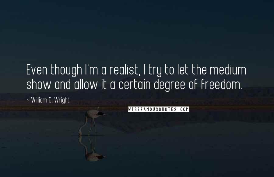 William C. Wright Quotes: Even though I'm a realist, I try to let the medium show and allow it a certain degree of freedom.