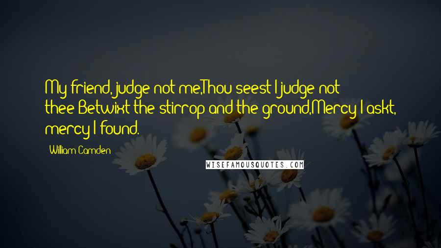 William Camden Quotes: My friend, judge not me,Thou seest I judge not thee;Betwixt the stirrop and the ground,Mercy I askt, mercy I found.