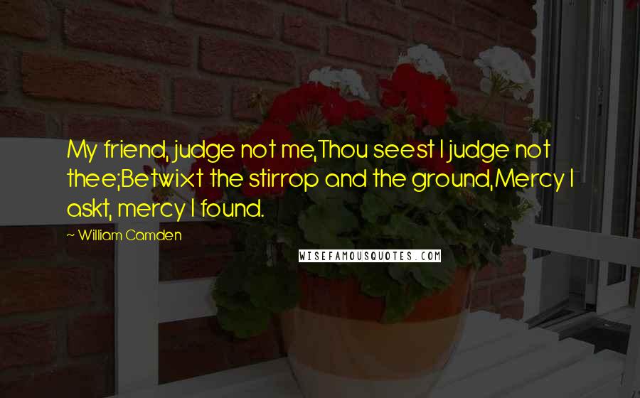 William Camden Quotes: My friend, judge not me,Thou seest I judge not thee;Betwixt the stirrop and the ground,Mercy I askt, mercy I found.