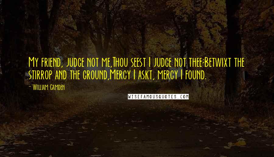 William Camden Quotes: My friend, judge not me,Thou seest I judge not thee;Betwixt the stirrop and the ground,Mercy I askt, mercy I found.