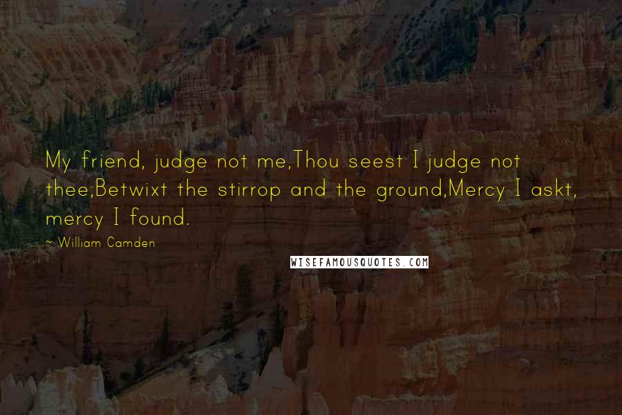 William Camden Quotes: My friend, judge not me,Thou seest I judge not thee;Betwixt the stirrop and the ground,Mercy I askt, mercy I found.