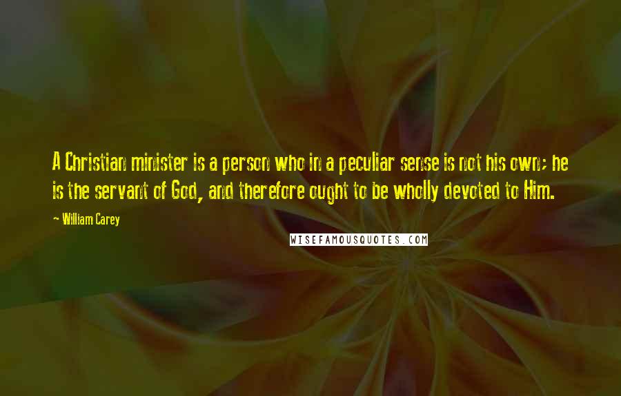 William Carey Quotes: A Christian minister is a person who in a peculiar sense is not his own; he is the servant of God, and therefore ought to be wholly devoted to Him.