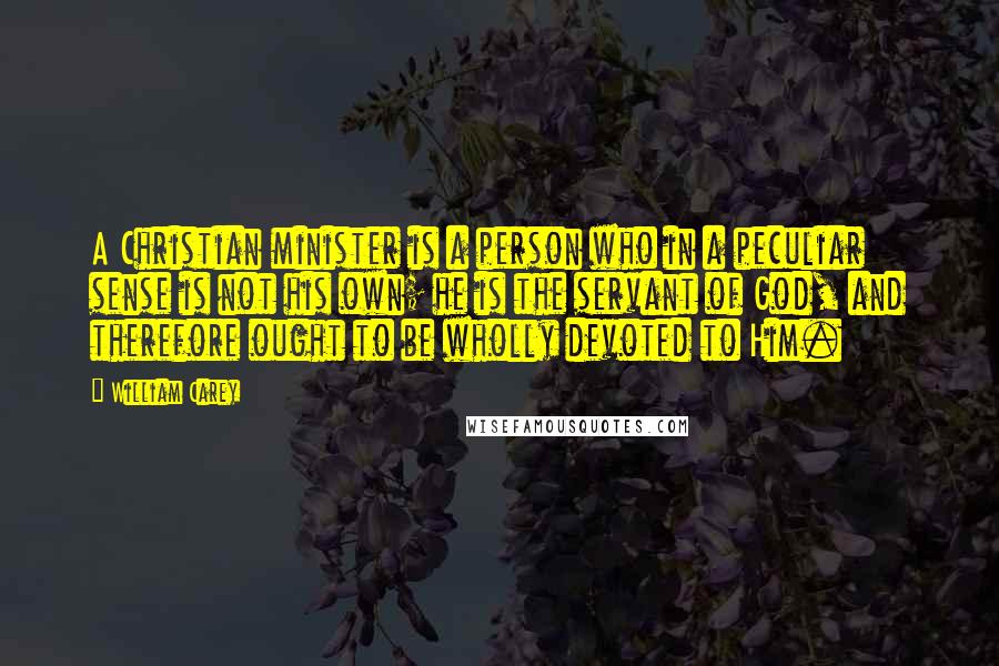 William Carey Quotes: A Christian minister is a person who in a peculiar sense is not his own; he is the servant of God, and therefore ought to be wholly devoted to Him.