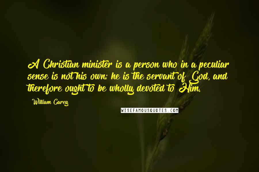 William Carey Quotes: A Christian minister is a person who in a peculiar sense is not his own; he is the servant of God, and therefore ought to be wholly devoted to Him.