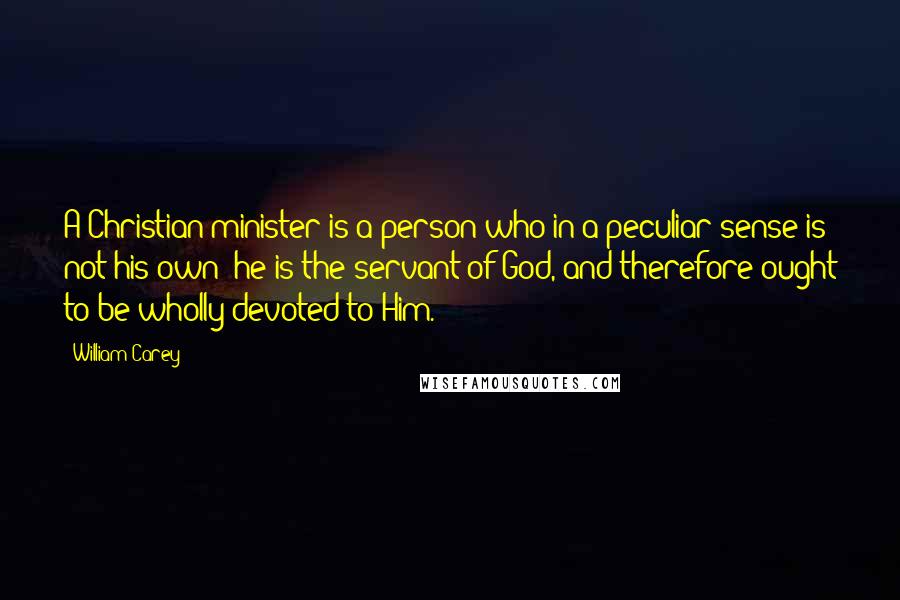 William Carey Quotes: A Christian minister is a person who in a peculiar sense is not his own; he is the servant of God, and therefore ought to be wholly devoted to Him.