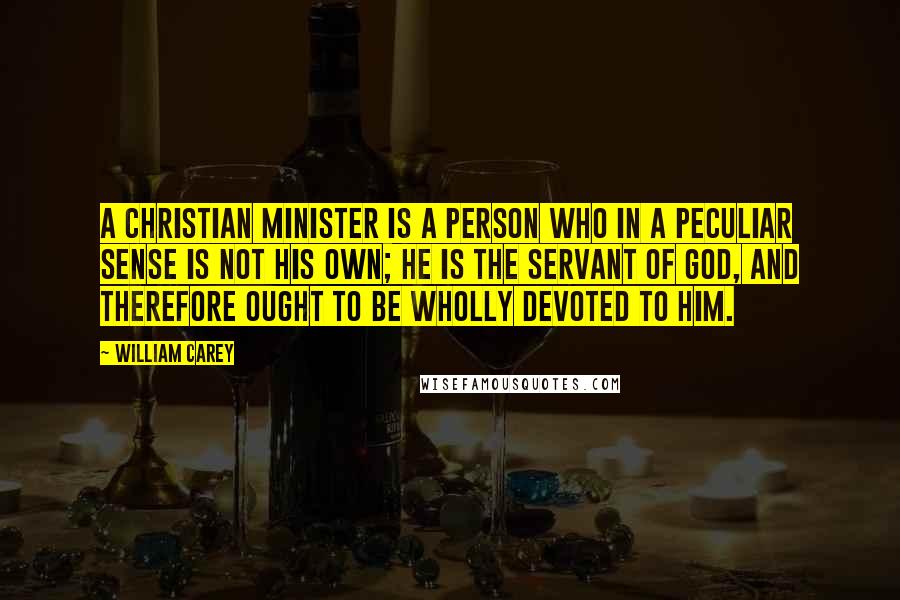 William Carey Quotes: A Christian minister is a person who in a peculiar sense is not his own; he is the servant of God, and therefore ought to be wholly devoted to Him.