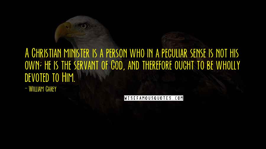 William Carey Quotes: A Christian minister is a person who in a peculiar sense is not his own; he is the servant of God, and therefore ought to be wholly devoted to Him.