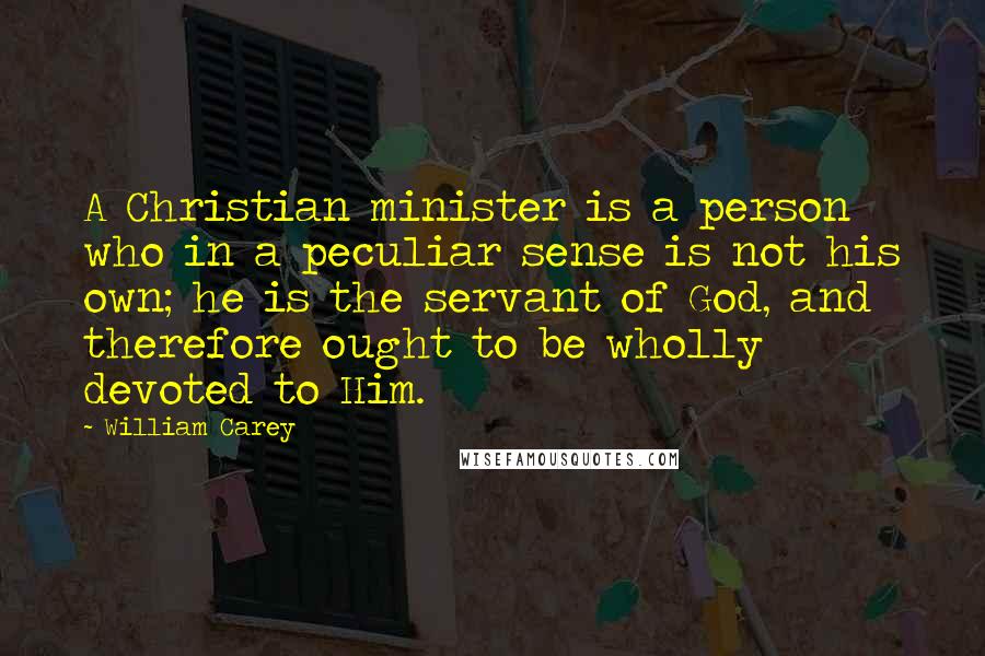 William Carey Quotes: A Christian minister is a person who in a peculiar sense is not his own; he is the servant of God, and therefore ought to be wholly devoted to Him.