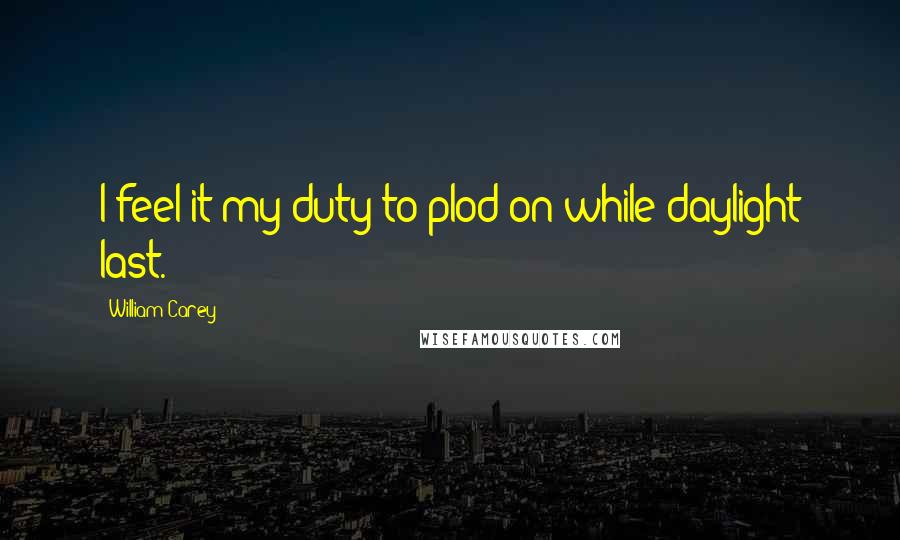 William Carey Quotes: I feel it my duty to plod on while daylight last.