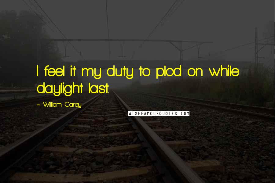 William Carey Quotes: I feel it my duty to plod on while daylight last.