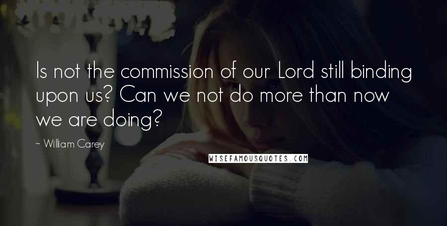 William Carey Quotes: Is not the commission of our Lord still binding upon us? Can we not do more than now we are doing?