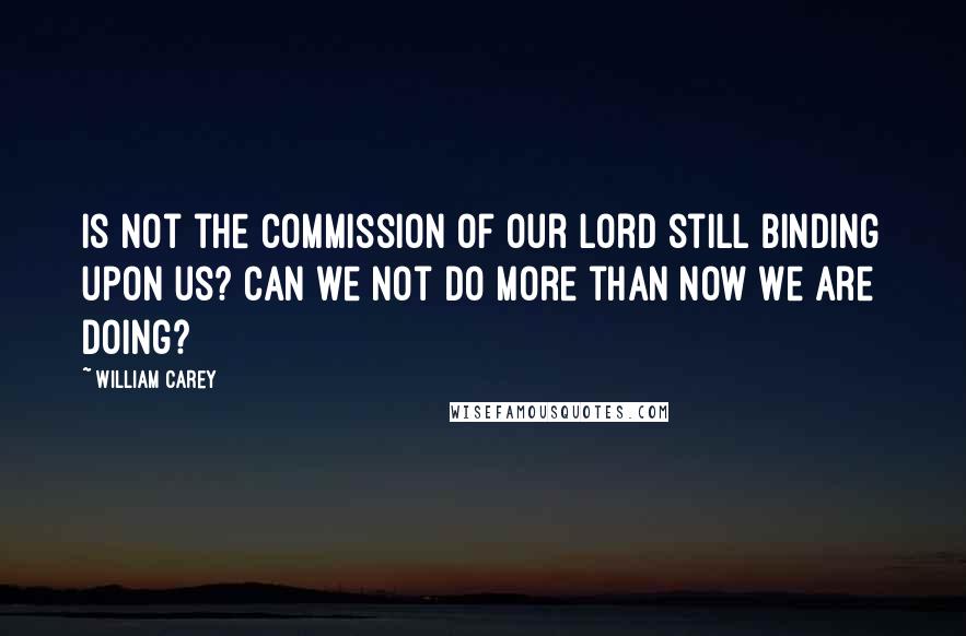 William Carey Quotes: Is not the commission of our Lord still binding upon us? Can we not do more than now we are doing?