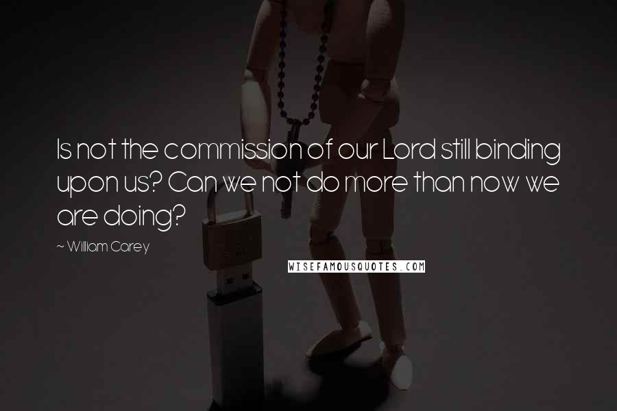 William Carey Quotes: Is not the commission of our Lord still binding upon us? Can we not do more than now we are doing?
