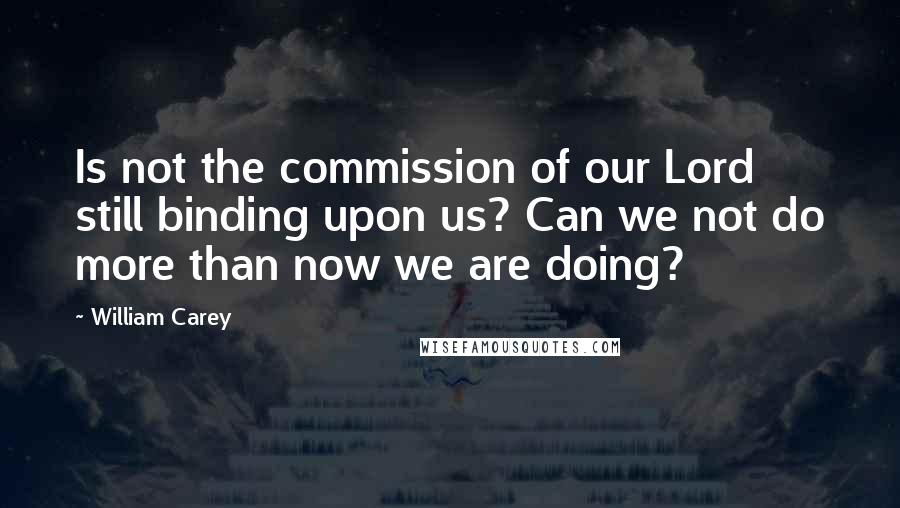 William Carey Quotes: Is not the commission of our Lord still binding upon us? Can we not do more than now we are doing?