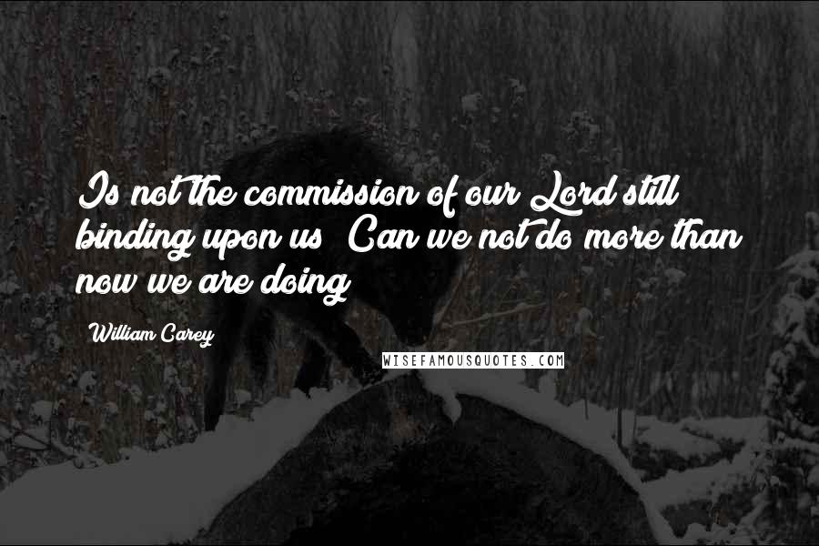 William Carey Quotes: Is not the commission of our Lord still binding upon us? Can we not do more than now we are doing?