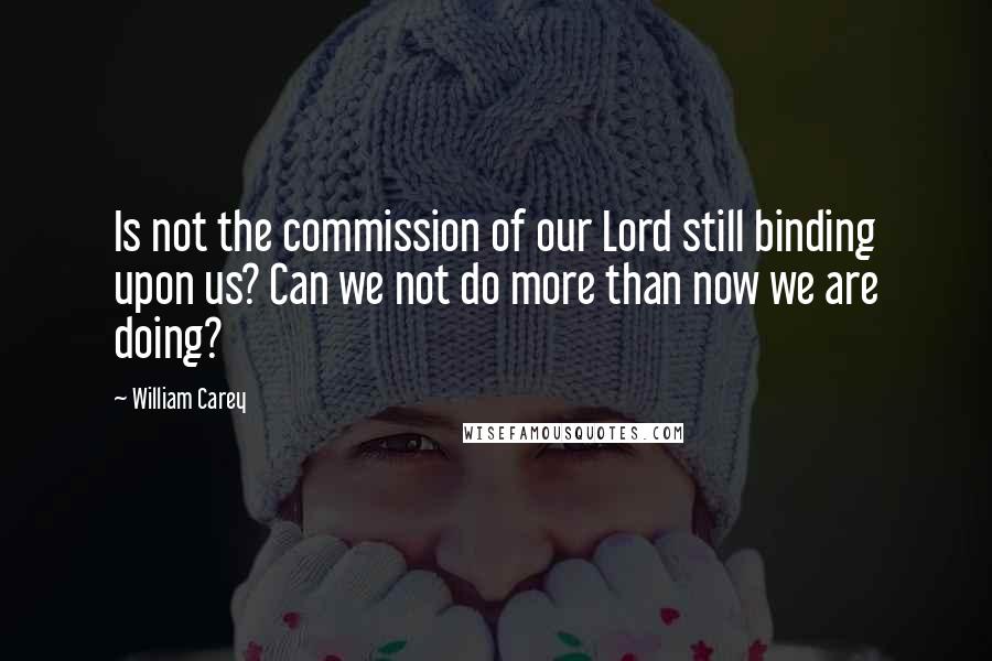 William Carey Quotes: Is not the commission of our Lord still binding upon us? Can we not do more than now we are doing?
