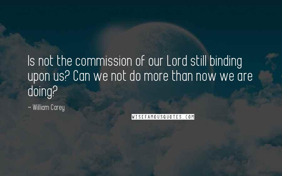 William Carey Quotes: Is not the commission of our Lord still binding upon us? Can we not do more than now we are doing?